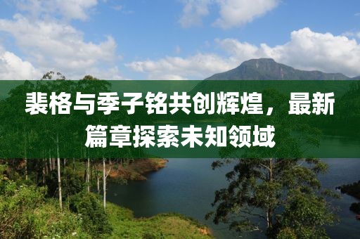 裴格與季子銘共創(chuàng)輝煌，最新篇章探索未知領域