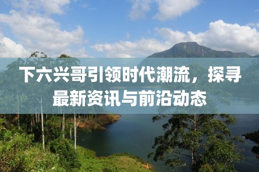 下六興哥引領(lǐng)時(shí)代潮流，探尋最新資訊與前沿動(dòng)態(tài)