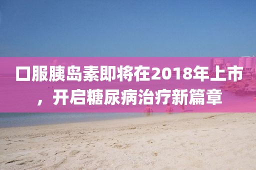 口服胰島素即將在2018年上市，開啟糖尿病治療新篇章