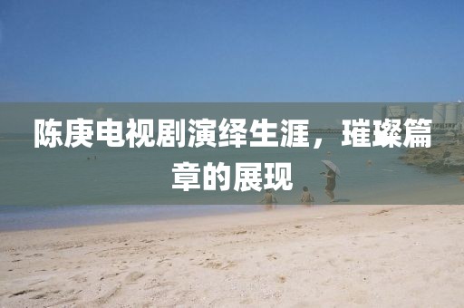 陳庚電視劇演繹生涯，璀璨篇章的展現(xiàn)