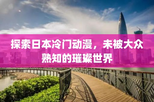 探索日本冷門動(dòng)漫，未被大眾熟知的璀璨世界