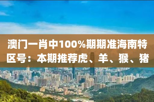 澳門一肖中100%期期準(zhǔn)海南特區(qū)號(hào)：本期推薦虎、羊、猴、豬