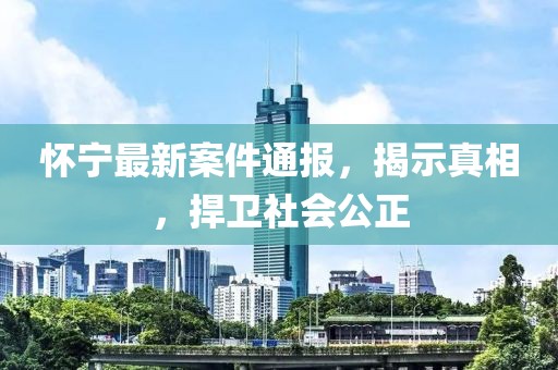 懷寧最新案件通報，揭示真相，捍衛(wèi)社會公正