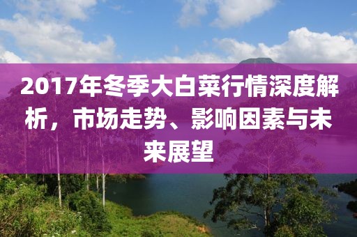 2017年冬季大白菜行情深度解析，市場(chǎng)走勢(shì)、影響因素與未來(lái)展望