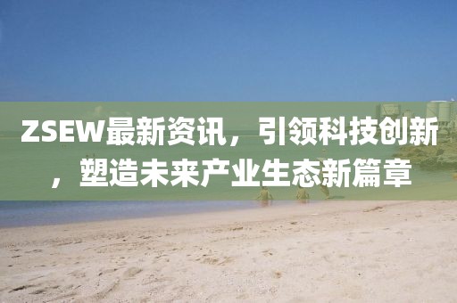 ZSEW最新資訊，引領科技創(chuàng)新，塑造未來產業(yè)生態(tài)新篇章