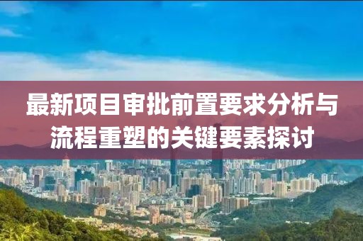 最新項目審批前置要求分析與流程重塑的關(guān)鍵要素探討