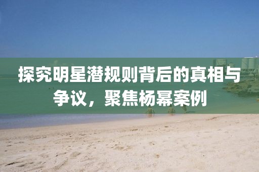 探究明星潛規(guī)則背后的真相與爭(zhēng)議，聚焦楊冪案例