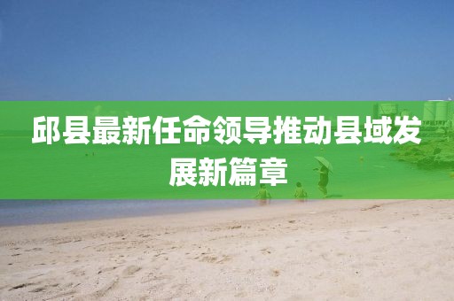 邱縣最新任命領(lǐng)導(dǎo)推動縣域發(fā)展新篇章