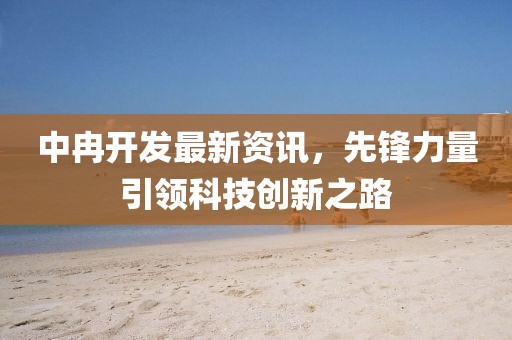 中冉開發(fā)最新資訊，先鋒力量引領(lǐng)科技創(chuàng)新之路