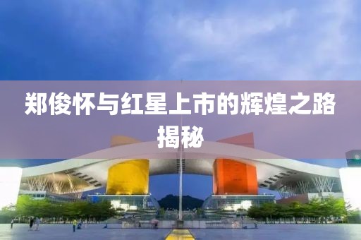 鄭俊懷與紅星上市的輝煌之路揭秘