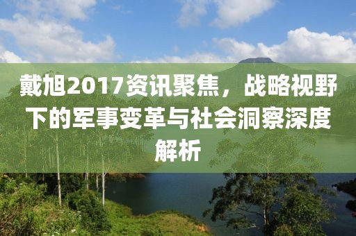 戴旭2017資訊聚焦，戰(zhàn)略視野下的軍事變革與社會(huì)洞察深度解析