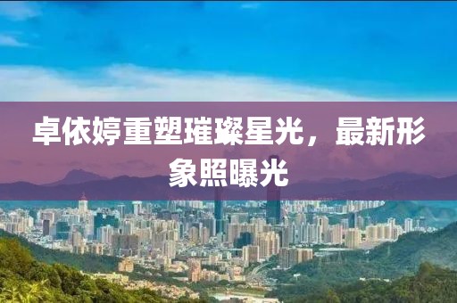 卓依婷重塑璀璨星光，最新形象照曝光