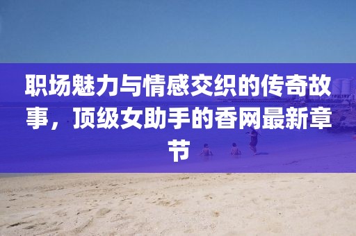 職場魅力與情感交織的傳奇故事，頂級女助手的香網(wǎng)最新章節(jié)