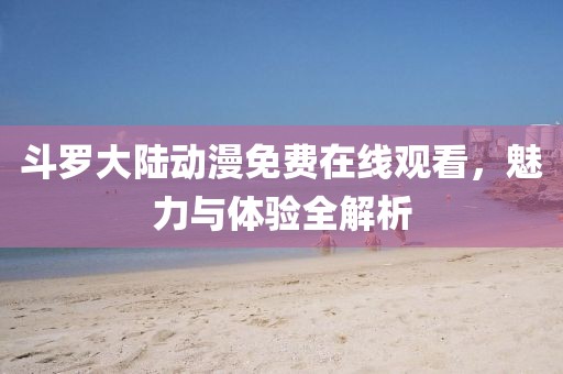 斗羅大陸動漫免費在線觀看，魅力與體驗全解析