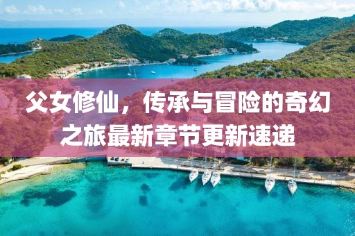 父女修仙，傳承與冒險的奇幻之旅最新章節(jié)更新速遞