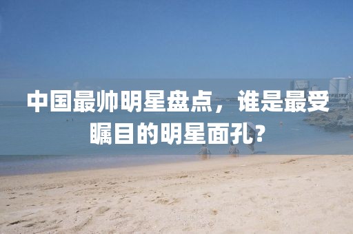 中國最帥明星盤點(diǎn)，誰是最受矚目的明星面孔？