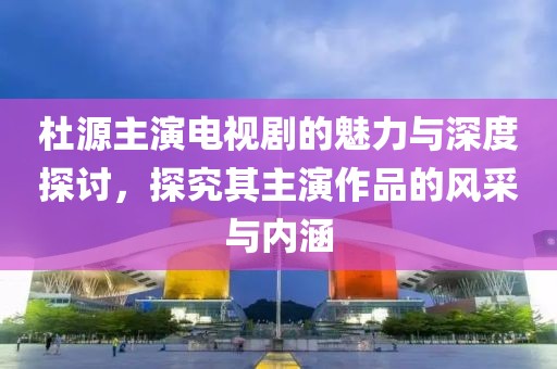 杜源主演電視劇的魅力與深度探討，探究其主演作品的風采與內(nèi)涵