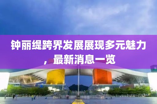 鐘麗緹跨界發(fā)展展現(xiàn)多元魅力，最新消息一覽