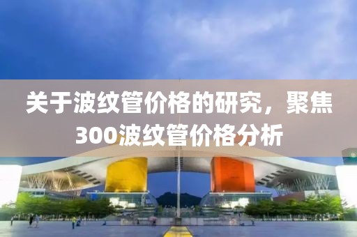 關(guān)于波紋管價格的研究，聚焦300波紋管價格分析