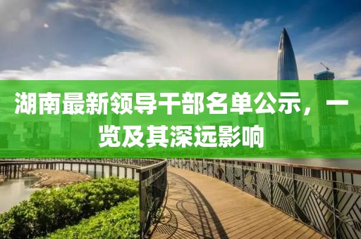 湖南最新領(lǐng)導(dǎo)干部名單公示，一覽及其深遠(yuǎn)影響