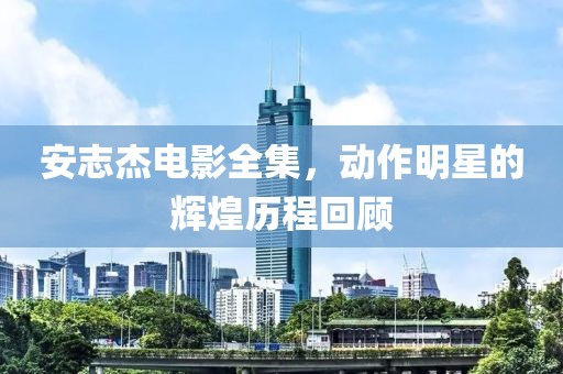 安志杰電影全集，動(dòng)作明星的輝煌歷程回顧