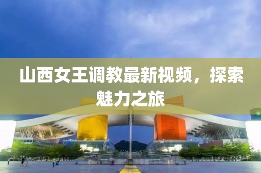 山西女王調(diào)教最新視頻，探索魅力之旅