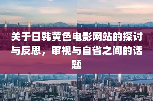 關(guān)于日韓黃色電影網(wǎng)站的探討與反思，審視與自省之間的話題