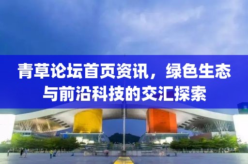 青草論壇首頁(yè)資訊，綠色生態(tài)與前沿科技的交匯探索
