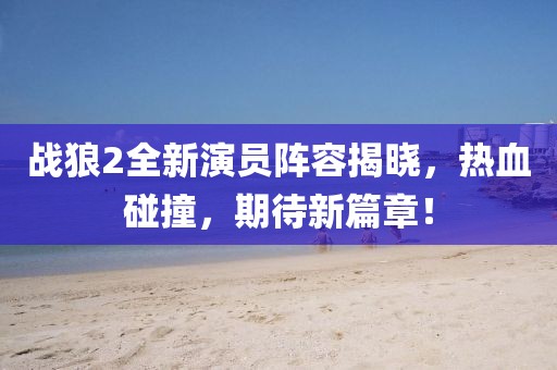 戰(zhàn)狼2全新演員陣容揭曉，熱血碰撞，期待新篇章！