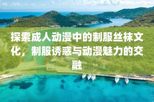 探索成人動漫中的制服絲襪文化，制服誘惑與動漫魅力的交融