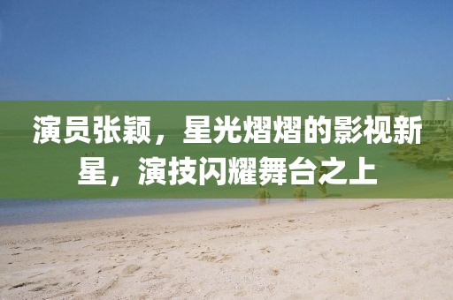 演員張穎，星光熠熠的影視新星，演技閃耀舞臺之上