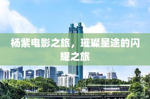 楊紫電影之旅，璀璨星途的閃耀之旅