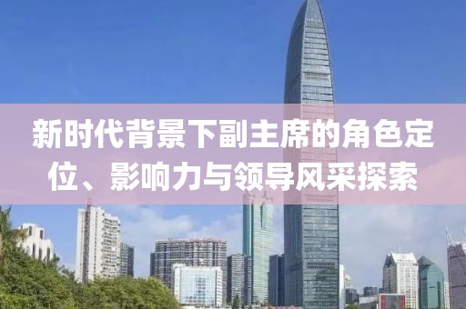 新時代背景下副主席的角色定位、影響力與領(lǐng)導(dǎo)風(fēng)采探索