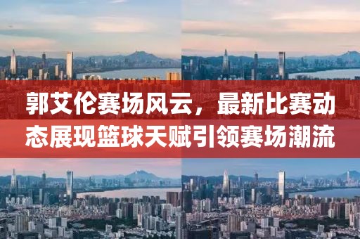 郭艾倫賽場風(fēng)云，最新比賽動(dòng)態(tài)展現(xiàn)籃球天賦引領(lǐng)賽場潮流