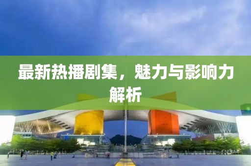 最新熱播劇集，魅力與影響力解析