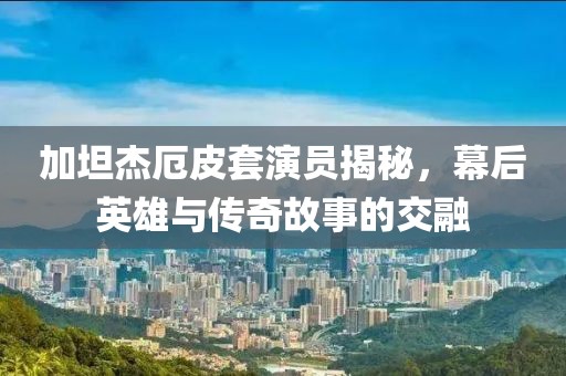 加坦杰厄皮套演員揭秘，幕后英雄與傳奇故事的交融