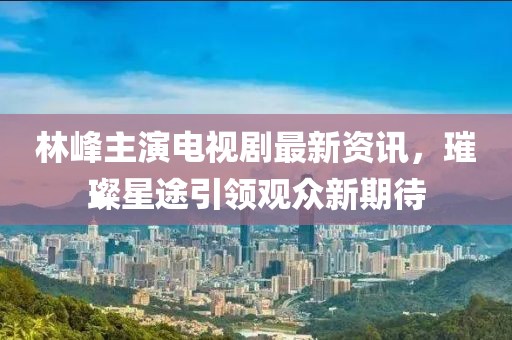 林峰主演電視劇最新資訊，璀璨星途引領(lǐng)觀眾新期待