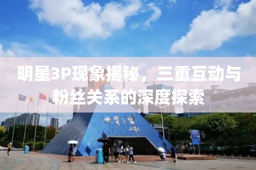 明星3P現(xiàn)象揭秘，三重互動(dòng)與粉絲關(guān)系的深度探索