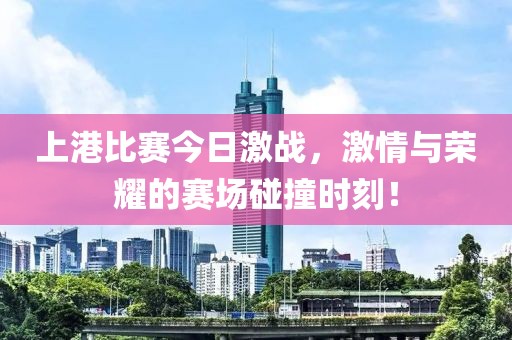 上港比賽今日激戰(zhàn)，激情與榮耀的賽場(chǎng)碰撞時(shí)刻！