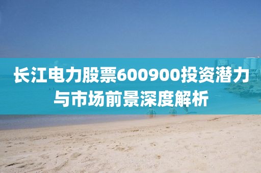 長江電力股票600900投資潛力與市場前景深度解析