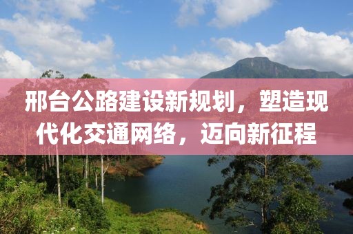 邢臺公路建設(shè)新規(guī)劃，塑造現(xiàn)代化交通網(wǎng)絡(luò)，邁向新征程