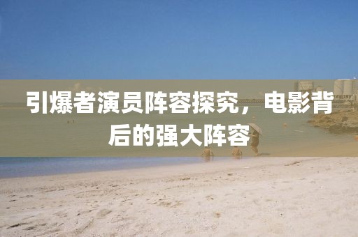 引爆者演員陣容探究，電影背后的強(qiáng)大陣容