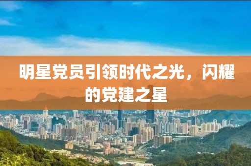 明星黨員引領(lǐng)時代之光，閃耀的黨建之星