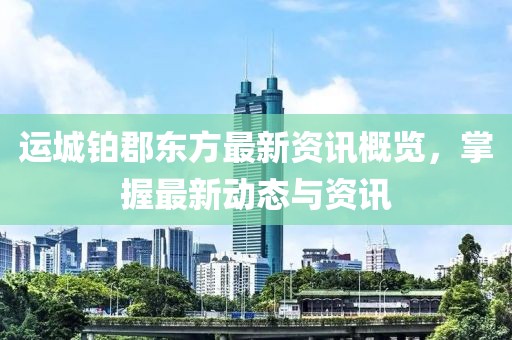 運(yùn)城鉑郡東方最新資訊概覽，掌握最新動(dòng)態(tài)與資訊