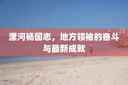 漯河楊國志，地方領(lǐng)袖的奮斗與最新成就