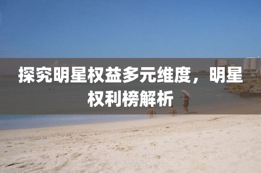 探究明星權(quán)益多元維度，明星權(quán)利榜解析