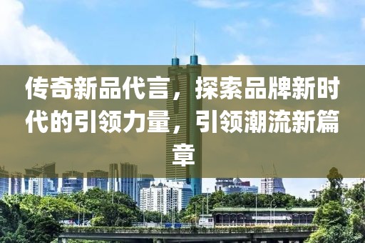 傳奇新品代言，探索品牌新時代的引領(lǐng)力量，引領(lǐng)潮流新篇章