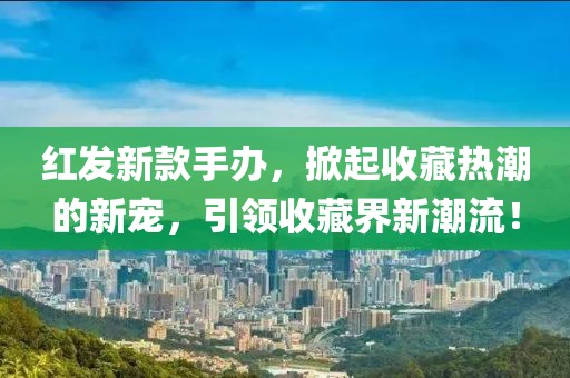 紅發(fā)新款手辦，掀起收藏?zé)岢钡男聦?，引領(lǐng)收藏界新潮流！