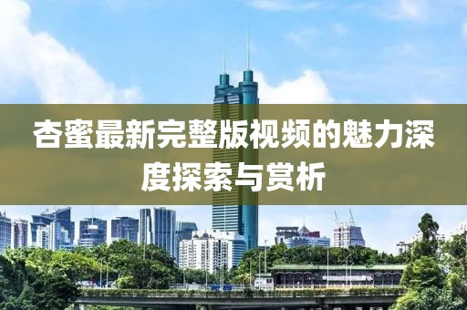杏蜜最新完整版視頻的魅力深度探索與賞析