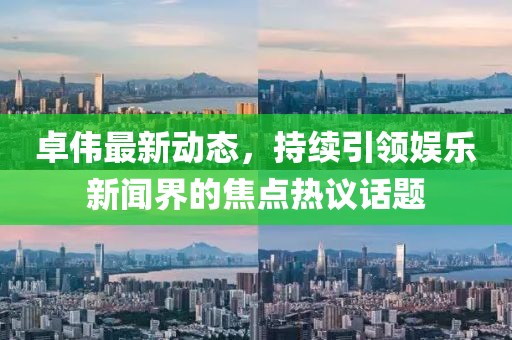 卓偉最新動態(tài)，持續(xù)引領(lǐng)娛樂新聞界的焦點熱議話題